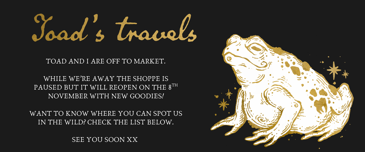 A banner graphic with a gold line-art toad with a white body and gold stars on the right and gold text reading 'Toad's travels' and 'Toad and I are off to market. While we’re away the shoppe is paused but it will reopen on the 8th November with new goodies!
Want to know where you can spot us in the wild? Check the list below.
See you soon xx' in white text.