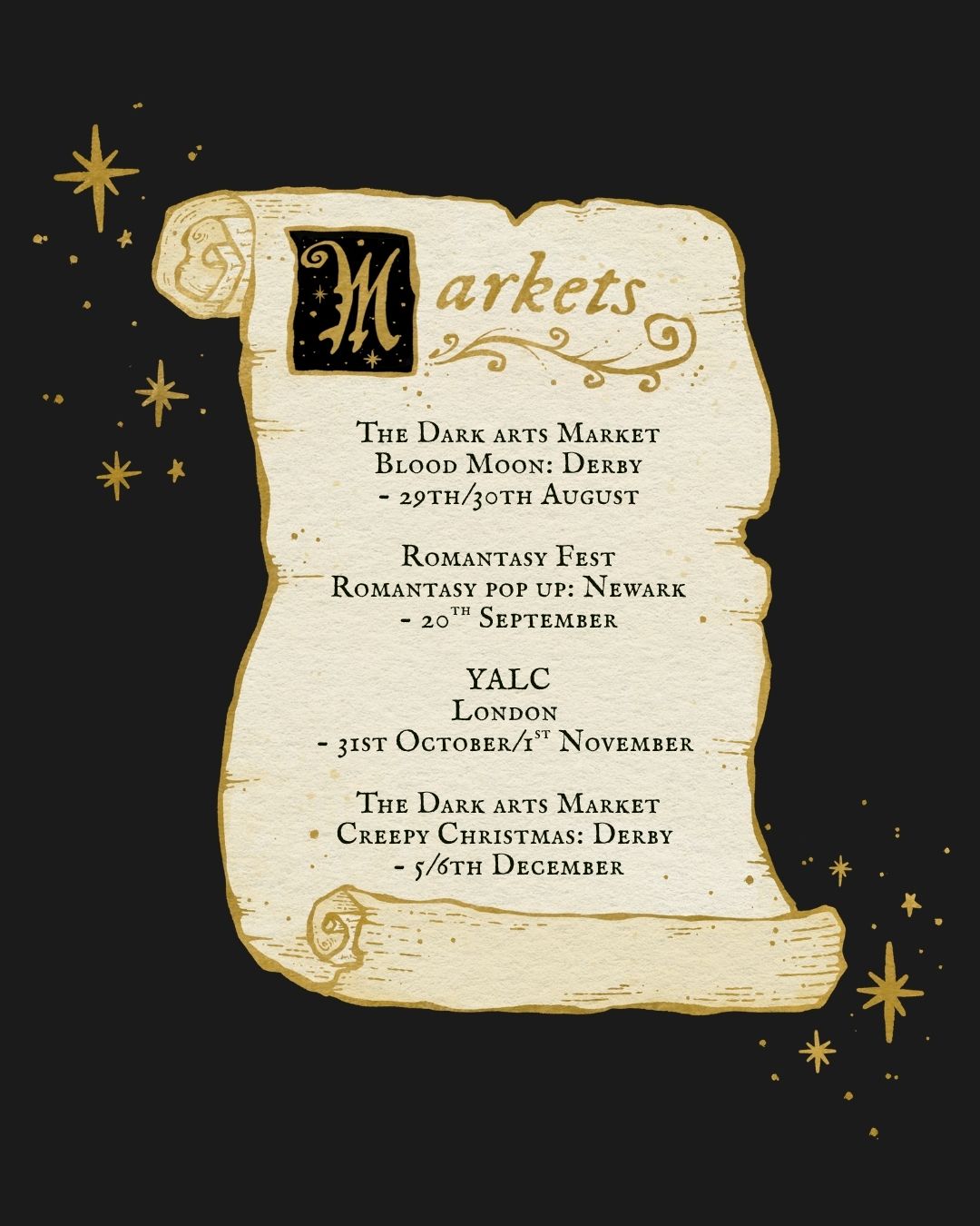 A cream coloured medieval parchment style scroll graphic on a black background with gold stars, featuring event text for Markets with dates and locations: 'The Dark arts Market
Blood Moon: Derby
- 29th/30th August

Romantasy Fest
Romantasy pop up: Newark
- 20th September

YALC
London 
- 31st October/1st November 

The Dark arts Market
Creepy Christmas: Derby 
- 5/6th December'